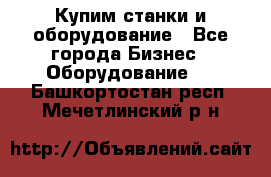 Купим станки и оборудование - Все города Бизнес » Оборудование   . Башкортостан респ.,Мечетлинский р-н